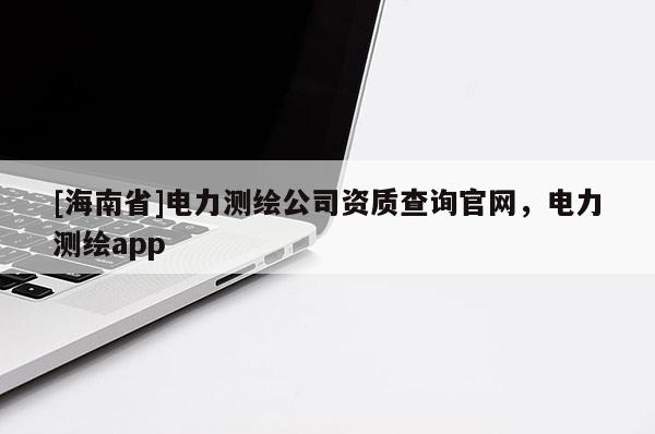 [海南省]电力测绘公司资质查询官网，电力测绘app