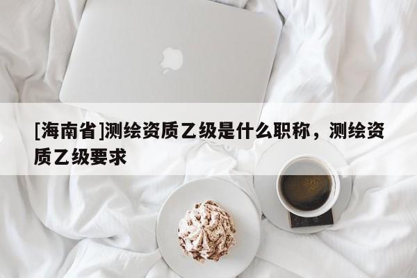 [海南省]测绘资质乙级是什么职称，测绘资质乙级要求