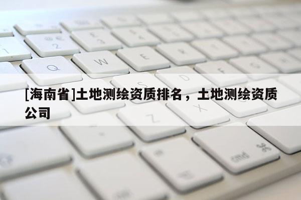 [海南省]土地测绘资质排名，土地测绘资质公司