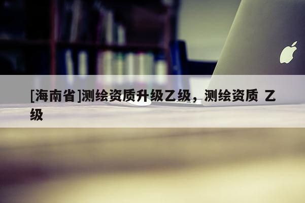 [海南省]测绘资质升级乙级，测绘资质 乙级