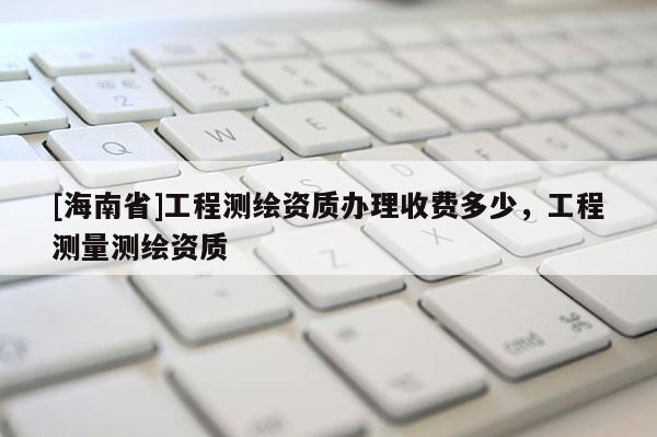 [海南省]工程测绘资质办理收费多少，工程测量测绘资质