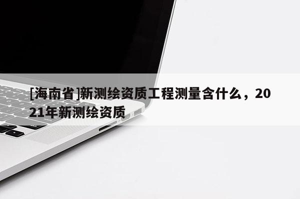 [海南省]新测绘资质工程测量含什么，2021年新测绘资质