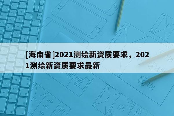[海南省]2021测绘新资质要求，2021测绘新资质要求最新