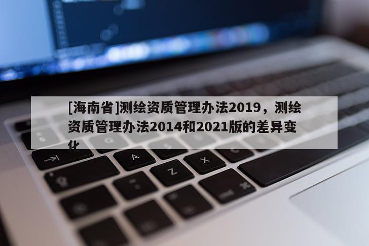 [海南省]测绘资质管理办法2019，测绘资质管理办法2014和2021版的差异变化