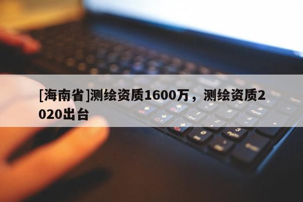 [海南省]测绘资质1600万，测绘资质2020出台
