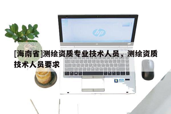 [海南省]测绘资质专业技术人员，测绘资质技术人员要求