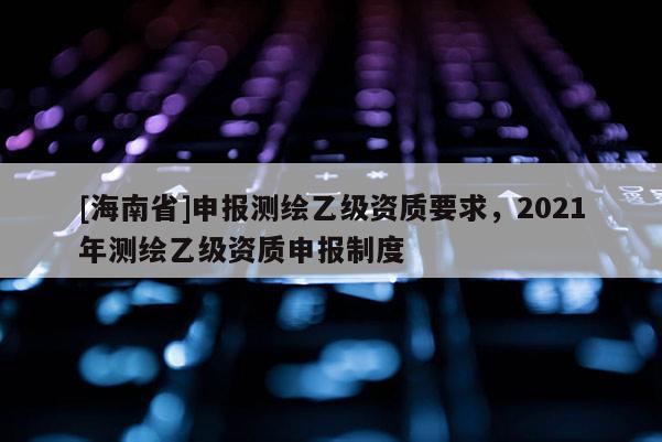 [海南省]申报测绘乙级资质要求，2021年测绘乙级资质申报制度