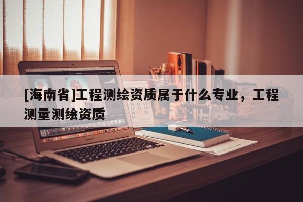 [海南省]工程测绘资质属于什么专业，工程测量测绘资质