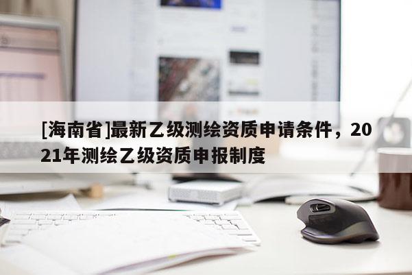 [海南省]最新乙级测绘资质申请条件，2021年测绘乙级资质申报制度