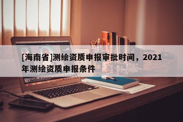 [海南省]测绘资质申报审批时间，2021年测绘资质申报条件