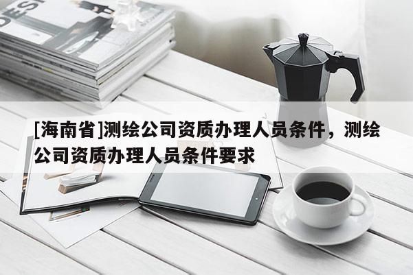 [海南省]测绘公司资质办理人员条件，测绘公司资质办理人员条件要求