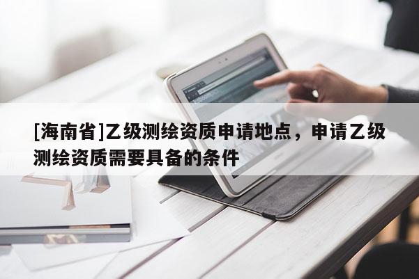 [海南省]乙级测绘资质申请地点，申请乙级测绘资质需要具备的条件