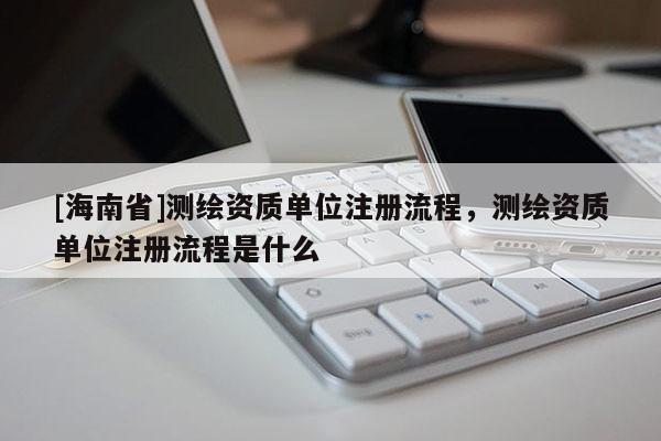 [海南省]测绘资质单位注册流程，测绘资质单位注册流程是什么