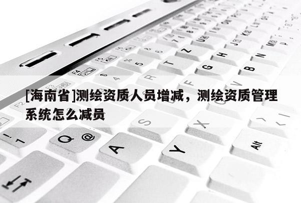 [海南省]测绘资质人员增减，测绘资质管理系统怎么减员