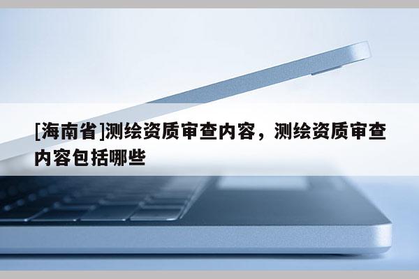 [海南省]测绘资质审查内容，测绘资质审查内容包括哪些
