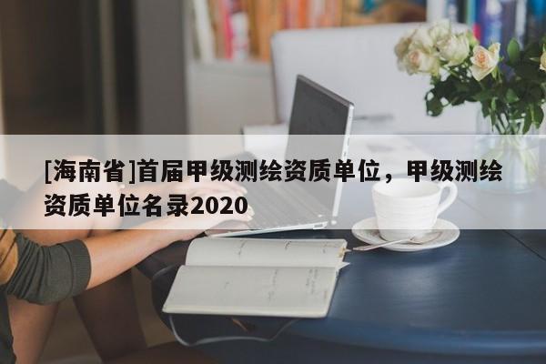 [海南省]首届甲级测绘资质单位，甲级测绘资质单位名录2020