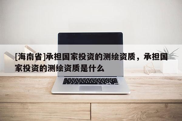 [海南省]承担国家投资的测绘资质，承担国家投资的测绘资质是什么