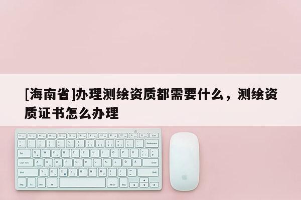 [海南省]办理测绘资质都需要什么，测绘资质证书怎么办理