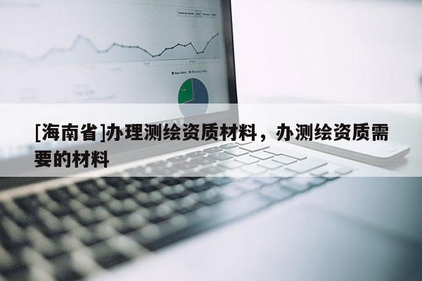 [海南省]办理测绘资质材料，办测绘资质需要的材料