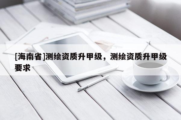 [海南省]测绘资质升甲级，测绘资质升甲级要求