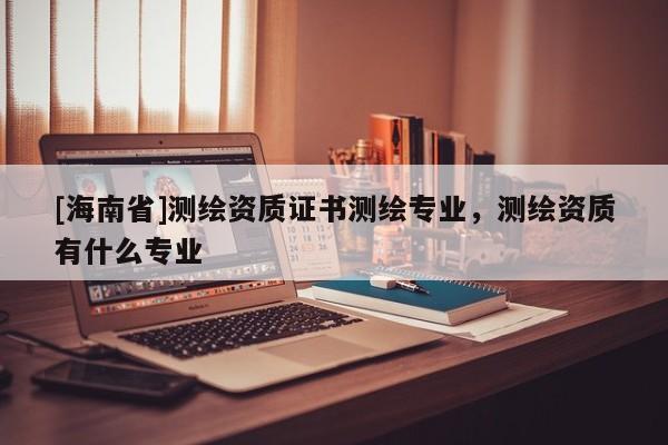 [海南省]测绘资质证书测绘专业，测绘资质有什么专业