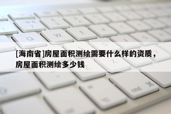 [海南省]房屋面积测绘需要什么样的资质，房屋面积测绘多少钱