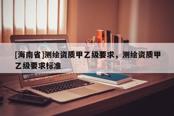 [海南省]测绘资质甲乙级要求，测绘资质甲乙级要求标准