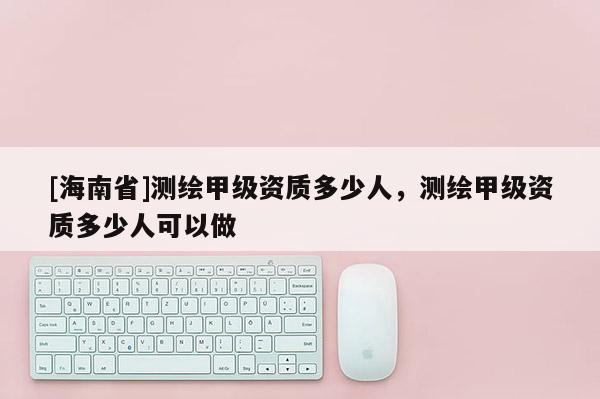 [海南省]测绘甲级资质多少人，测绘甲级资质多少人可以做