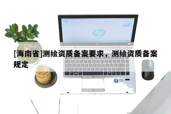 [海南省]测绘资质备案要求，测绘资质备案规定