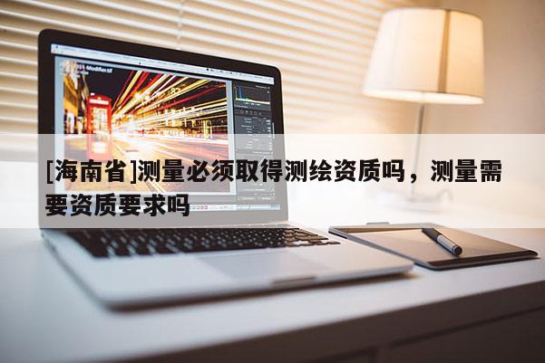 [海南省]测量必须取得测绘资质吗，测量需要资质要求吗