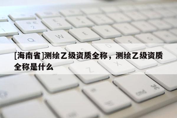 [海南省]测绘乙级资质全称，测绘乙级资质全称是什么