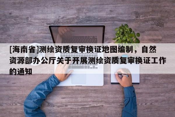 [海南省]测绘资质复审换证地图编制，自然资源部办公厅关于开展测绘资质复审换证工作的通知