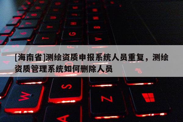 [海南省]测绘资质申报系统人员重复，测绘资质管理系统如何删除人员