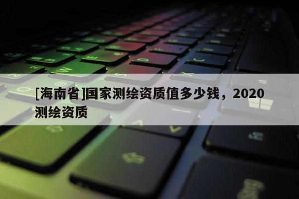 [海南省]国家测绘资质值多少钱，2020测绘资质