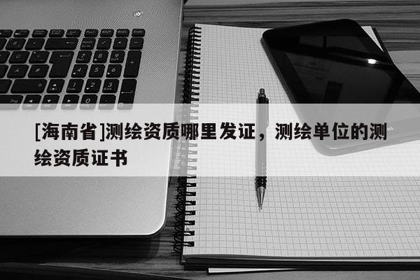 [海南省]测绘资质哪里发证，测绘单位的测绘资质证书