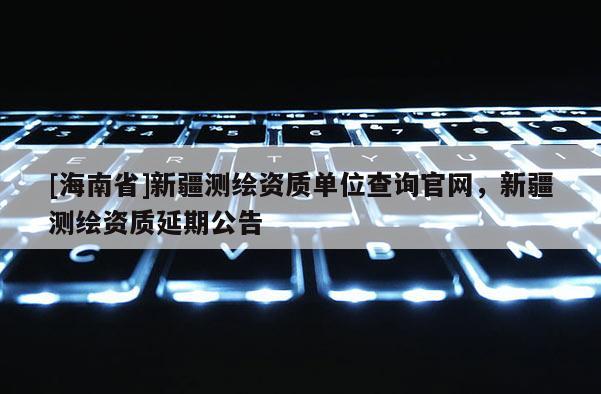 [海南省]新疆测绘资质单位查询官网，新疆测绘资质延期公告