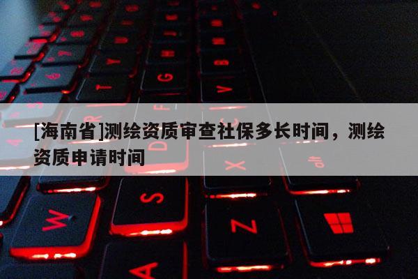 [海南省]测绘资质审查社保多长时间，测绘资质申请时间