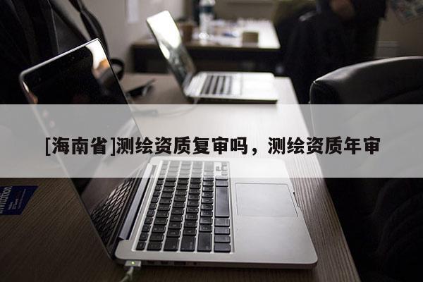 [海南省]测绘资质复审吗，测绘资质年审