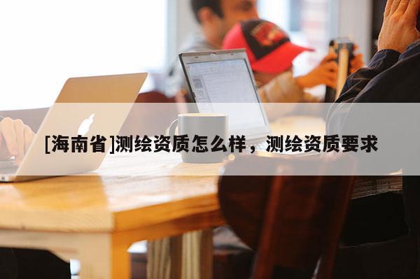 [海南省]测绘资质怎么样，测绘资质要求