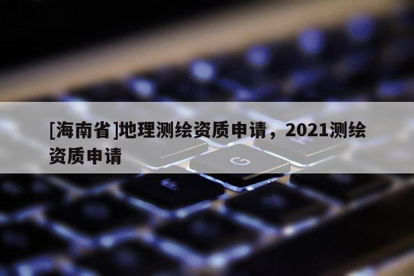 [海南省]地理测绘资质申请，2021测绘资质申请