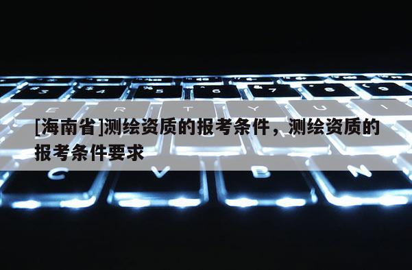 [海南省]测绘资质的报考条件，测绘资质的报考条件要求