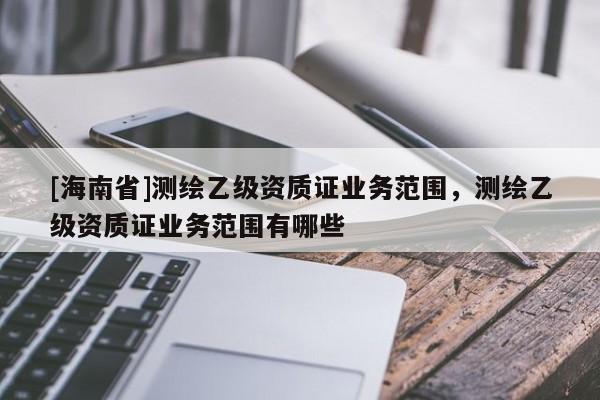[海南省]测绘乙级资质证业务范围，测绘乙级资质证业务范围有哪些