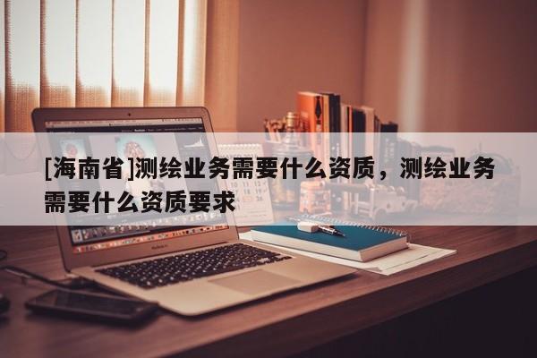 [海南省]测绘业务需要什么资质，测绘业务需要什么资质要求