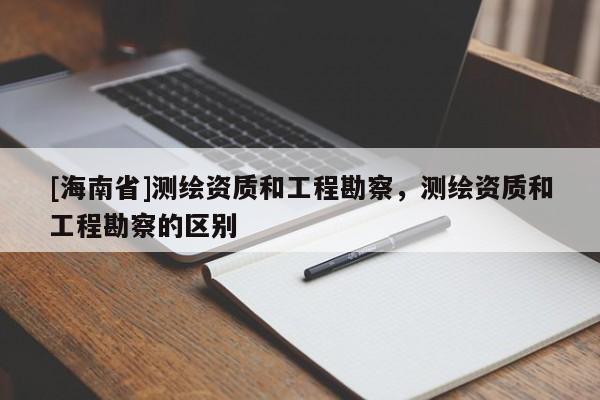 [海南省]测绘资质和工程勘察，测绘资质和工程勘察的区别