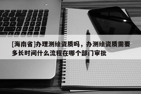 [海南省]办理测绘资质吗，办测绘资质需要多长时间什么流程在哪个部门审批