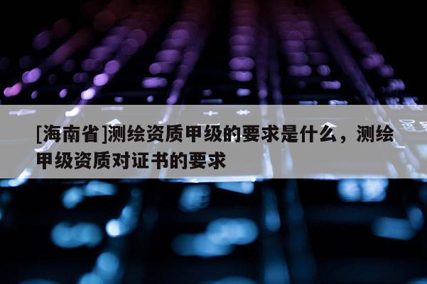 [海南省]测绘资质甲级的要求是什么，测绘甲级资质对证书的要求