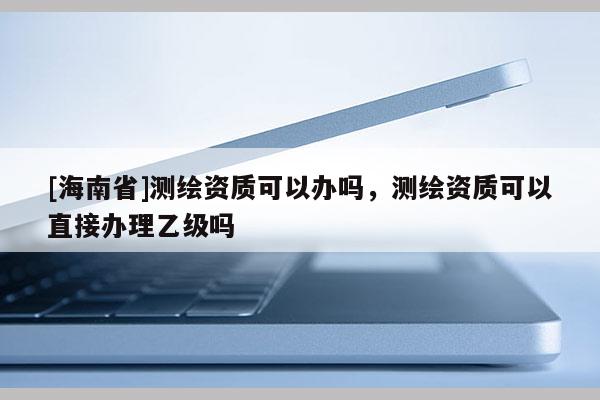 [海南省]测绘资质可以办吗，测绘资质可以直接办理乙级吗