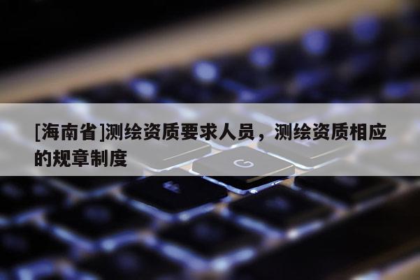 [海南省]测绘资质要求人员，测绘资质相应的规章制度