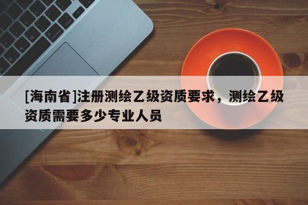 [海南省]注册测绘乙级资质要求，测绘乙级资质需要多少专业人员