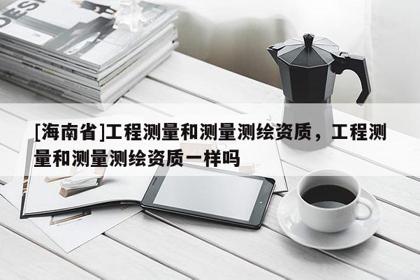 [海南省]工程测量和测量测绘资质，工程测量和测量测绘资质一样吗